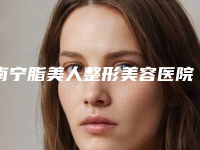 南宁脂美人整形美容医院,南宁伊晨医疗美容整形中心整形谁做的好价格表