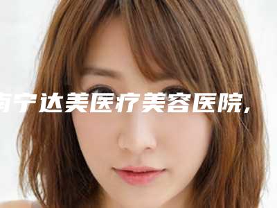 南宁达美医疗美容医院,广西南宁悦容医疗美容实力大PK