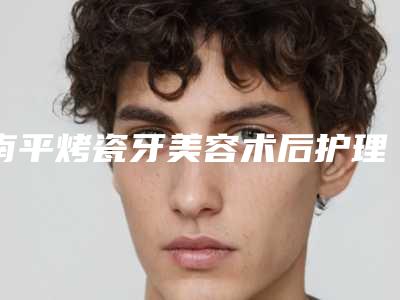 南平烤瓷牙美容术后护理秘籍,南平烤瓷牙美容术后护理有哪些原则
