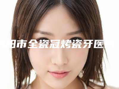 南阳市全瓷冠烤瓷牙医院上榜名单口碑反馈持续更新(南阳市全瓷冠烤瓷牙口腔医院优势尽显、各有千秋)