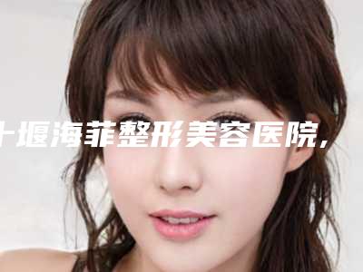十堰海菲整形美容医院,十堰贝美医疗美容门诊部人气医生PK