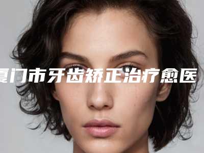 厦门市牙齿矫正治疗愈医院在榜清单名单刷新了(厦门市牙齿矫正治疗愈口腔医院排行榜第一)