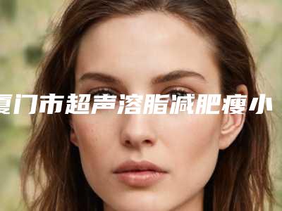 厦门市超声溶脂减肥瘦小腿医院在榜清单前十佳权威医-厦门市超声溶脂减肥瘦小腿手术大费用是怎么定