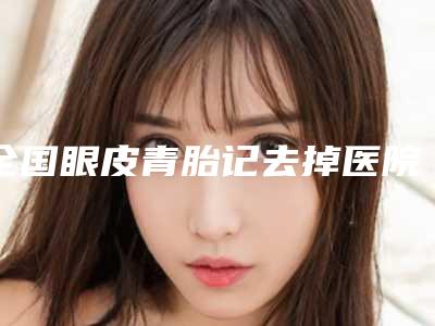 全国眼皮青胎记去掉医院上榜清单前二十名加加加-个个实力派