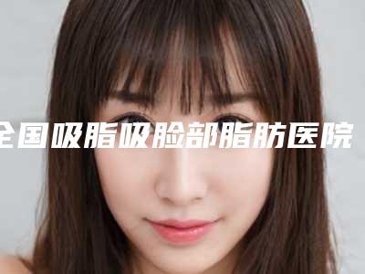 全国吸脂吸脸部脂肪医院排名榜前二十位哪几家实力强-大众喜爱度高口碑好