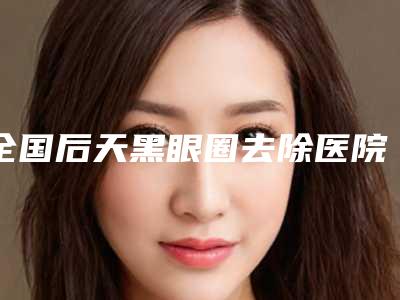 全国后天黑眼圈去除医院在榜清单前20强明细先知-超多推荐