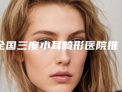 全国三度小耳畸形医院推荐:三度小耳畸形医院前50强口碑良好