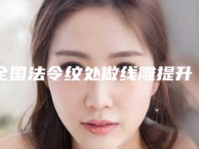 全国法令纹处做线雕提升医院排行前二十强口碑上榜-实力靠谱推荐给你