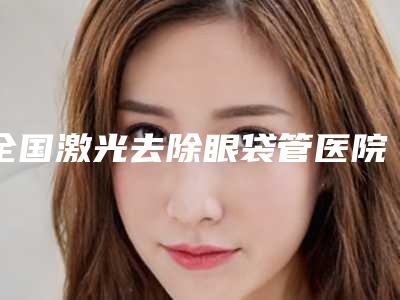 全国激光去除眼袋管医院排名:激光去除眼袋管医院50强整理汇总
