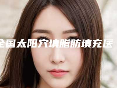 全国太阳穴填脂肪填充医院在榜清单前二十佳抢手推荐-术后效果包你满意