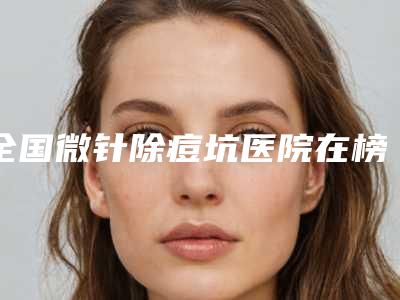全国微针除痘坑医院在榜清单top20详情分析-前十机构详细介绍