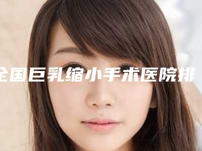 全国巨乳缩小手术医院排名前二十种草合集-拿下前三甲