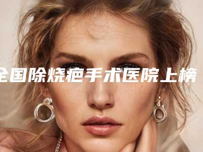 全国除烧疤手术医院上榜名单前20强全新榜单推荐-口碑好收费不坑
