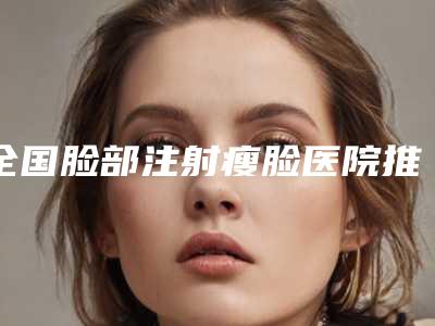全国脸部注射瘦脸医院推荐:脸部注射瘦脸医院top50够专业