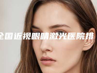 全国近视眼睛激光医院排名榜前二十名权威最新发布-在业内领先同行
