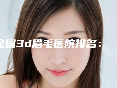 全国3d眉毛医院排名:3d眉毛医院top50出炉