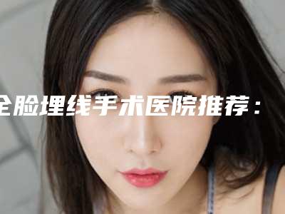 全脸埋线手术医院推荐:全脸埋线医院30强机构榜单汇总