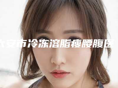 六安市冷冻溶脂瘦腰腹医生排行前十位实力名单(李成虎医生人气口碑都高)