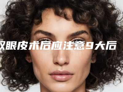 双眼皮术后应注意9大后遗症表现（双眼皮手术后期会有后遗症吗）