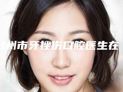 台州市牙挫伤口腔医生在榜清单实力派医生稳中求胜-台州市牙挫伤医生技术_口碑_价格刷屏
