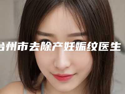 台州市去除产妊娠纹医生上榜清单前十名口碑之选(邓智仁医生技术到底咋样)