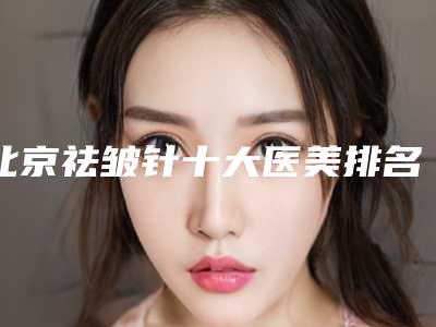 北京祛皱针十大医美排名榜(北京祛皱针十大医美排名榜最新)