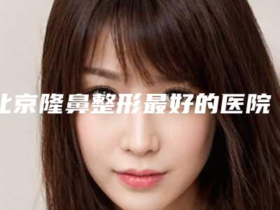 北京隆鼻整形最好的医院,北京鼻子整形医院整哪家好