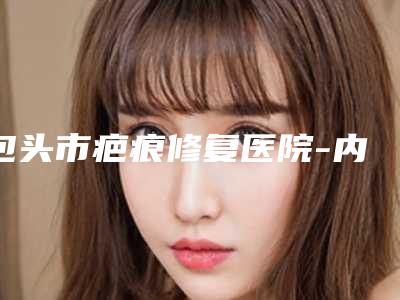包头市疤痕修复医院-内蒙古科技大学包头医学院第二附属医院与内蒙古包头包钢医院美容整形外科资质正规靠谱