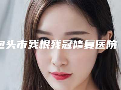 包头市残根残冠修复医院在榜名单综合实力前十名权威机构评测（包头市残根残冠修复口腔医院权威汇总）