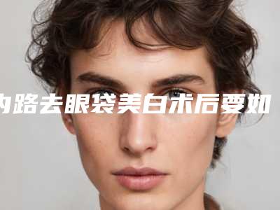 内路去眼袋美白术后要如何护理保养(内路去眼袋后应当怎样护理)