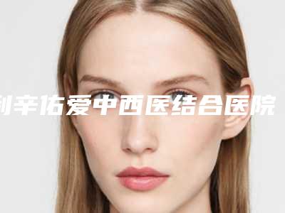 利辛佑爱中西医结合医院医学美容外科,亳州徐立轩整形外科诊所哪家便宜又好