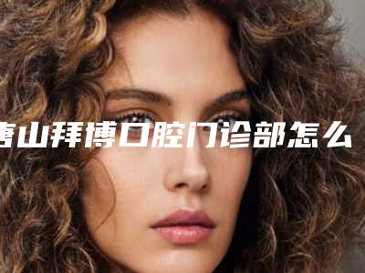 唐山拜博口腔门诊部怎么样-推荐刘媛媛医生,马允锦医生,王璐医生