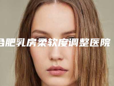 合肥乳房柔软度调整医院排行榜揭晓!专业医院榜单新鲜出炉!