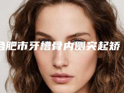 合肥市牙槽骨内侧突起矫正医院上榜清单前十佳惊喜亮相(合肥市牙槽骨内侧突起矫正口腔医院口碑top人气汇总)