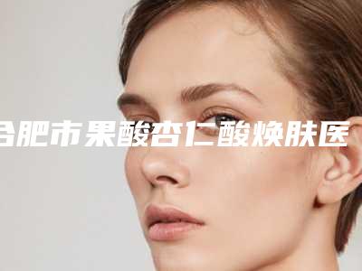 合肥市果酸杏仁酸焕肤医院排行前十名详情介绍(合肥市果酸杏仁酸焕肤整形医院)
