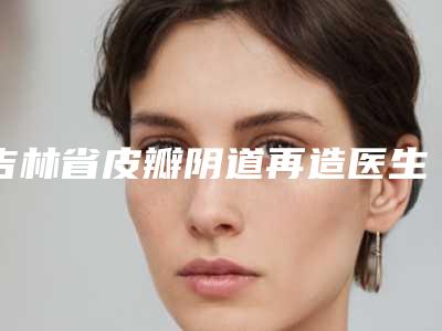 吉林省皮瓣阴道再造医生排行前十哪几位技术强-吉林省徐淼整形医生