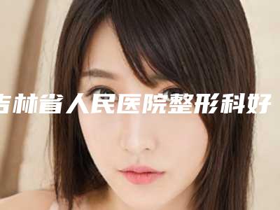 吉林省人民医院整形科好不-推荐白晓龙医生,刘进辉医生