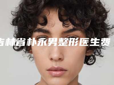 吉林省朴永男整形医生费用表明细2025版均价公布