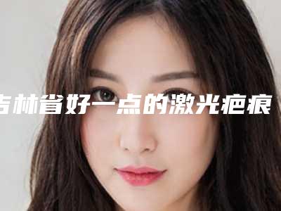 吉林省好一点的激光疤痕去除红印医院(吉林大学第四医院整形科口碑人气汇总)