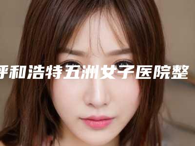 呼和浩特五洲女子医院整形美容科与呼和浩特康睎医疗美容口碑、实力充分PK