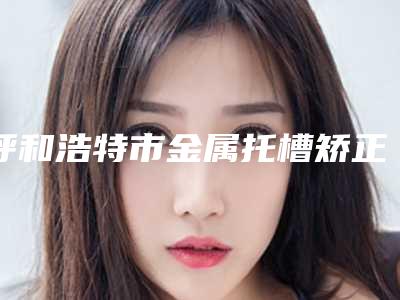 呼和浩特市金属托槽矫正器医院在榜清单结果正式发布(呼和浩特市金属托槽矫正器口腔医院是权威)