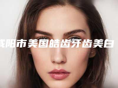 咸阳市美国皓齿牙齿美白多少钱-咸阳市美国皓齿牙齿美白医院排名前十哪位更正规