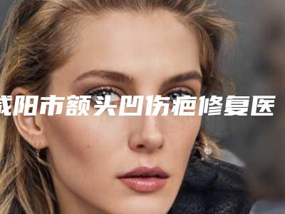 咸阳市额头凹伤疤修复医院排名top10强名单更新(秦都美怡生医疗美容门诊部技术特色价格大不一样)