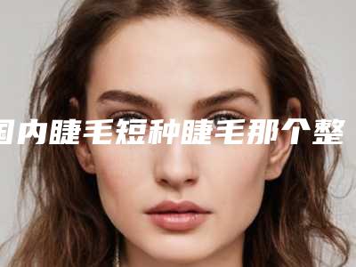 国内睫毛短种睫毛那个整形医院比较好:睫毛短种睫毛医院前50名名次盘点