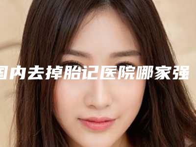 国内去掉胎记医院哪家强:去掉胎记医院前50强哪个服务比较好