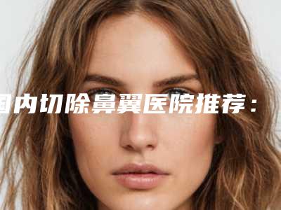 国内切除鼻翼医院推荐:切除鼻翼医院前50机构尽在此