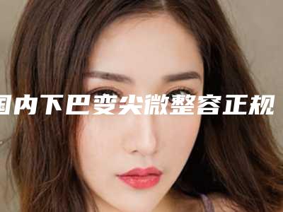 国内下巴变尖微整容正规医院:下巴变尖微整容医院前50强热门盘点