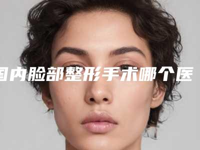 国内脸部整形手术哪个医院最好呢：脸部整形手术医院top50强权威汇总