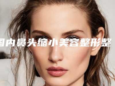 国内鼻头缩小美容整形整形医院推荐:鼻头缩小美容整形医院top502025新榜单公布