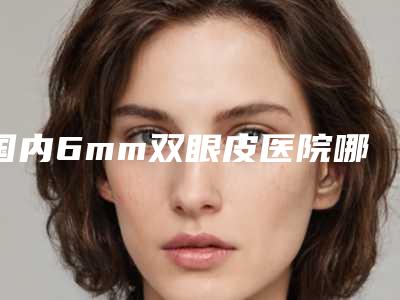 国内6mm双眼皮医院哪家好:6mm双眼皮医院前50佳榜单推荐